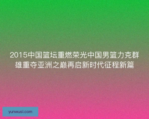 2015中国篮坛重燃荣光中国男篮力克群雄重夺亚洲之巅再启新时代征程新篇