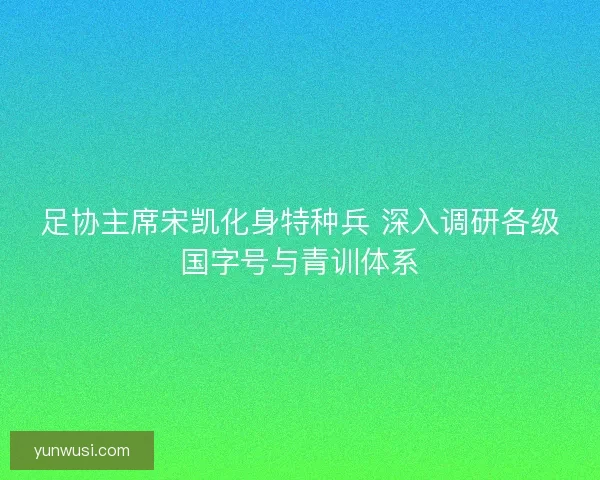 足协主席宋凯化身特种兵 深入调研各级国字号与青训体系