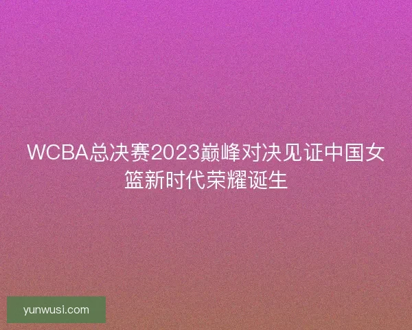 WCBA总决赛2023巅峰对决见证中国女篮新时代荣耀诞生