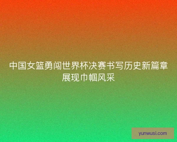 中国女篮勇闯世界杯决赛书写历史新篇章展现巾帼风采