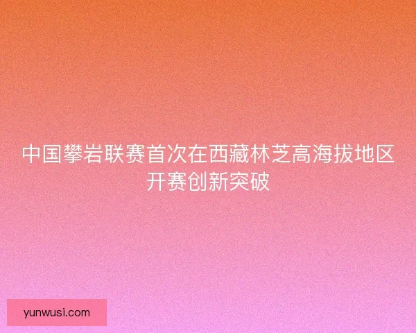 中国攀岩联赛首次在西藏林芝高海拔地区开赛创新突破