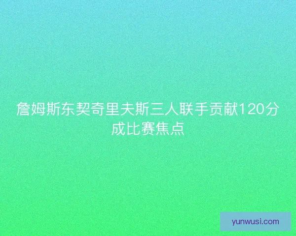 詹姆斯东契奇里夫斯三人联手贡献120分成比赛焦点