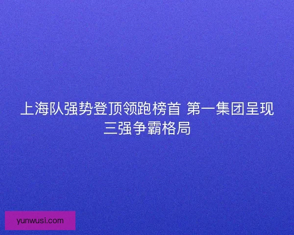 上海队强势登顶领跑榜首 第一集团呈现三强争霸格局