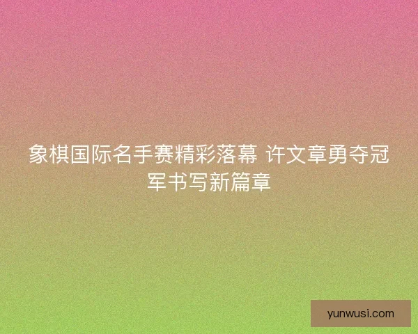 象棋国际名手赛精彩落幕 许文章勇夺冠军书写新篇章