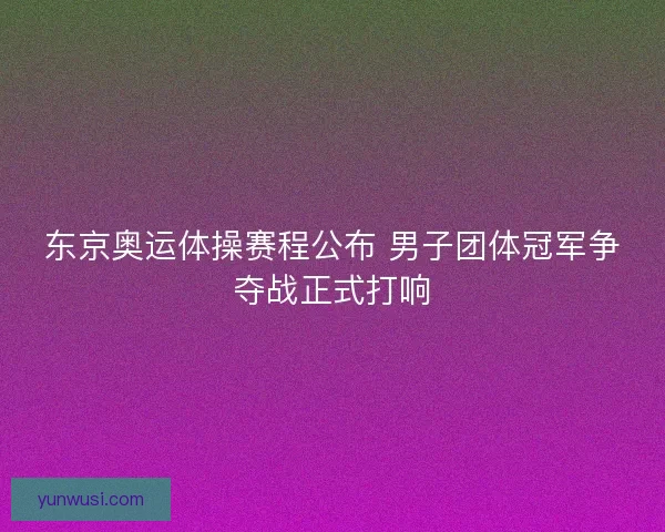 东京奥运体操赛程公布 男子团体冠军争夺战正式打响