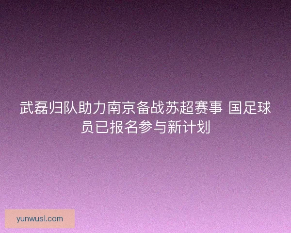 武磊归队助力南京备战苏超赛事 国足球员已报名参与新计划