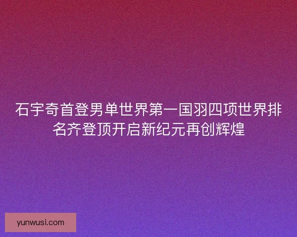 石宇奇首登男单世界第一国羽四项世界排名齐登顶开启新纪元再创辉煌