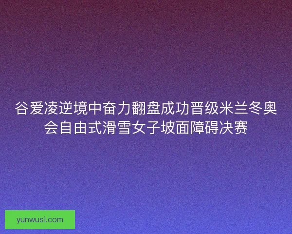 谷爱凌逆境中奋力翻盘成功晋级米兰冬奥会自由式滑雪女子坡面障碍决赛