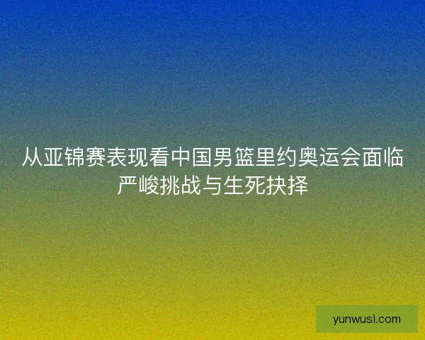 从亚锦赛表现看中国男篮里约奥运会面临严峻挑战与生死抉择