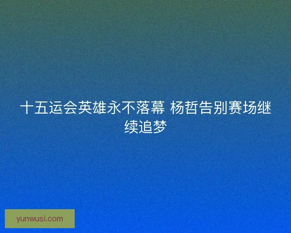 十五运会英雄永不落幕 杨哲告别赛场继续追梦