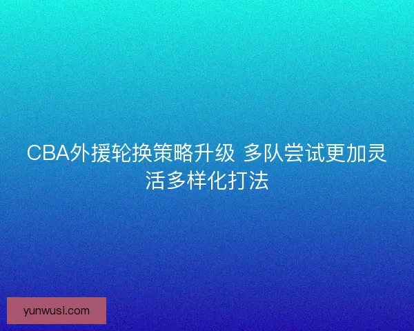 CBA外援轮换策略升级 多队尝试更加灵活多样化打法