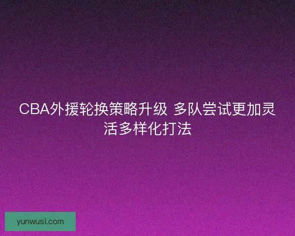 CBA外援轮换策略升级 多队尝试更加灵活多样化打法