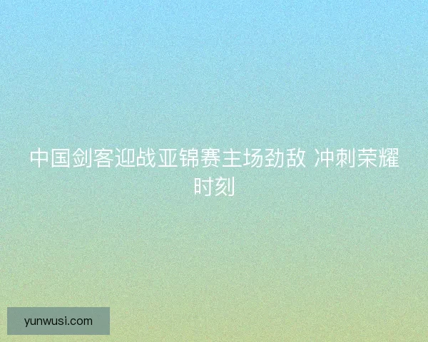 中国剑客迎战亚锦赛主场劲敌 冲刺荣耀时刻