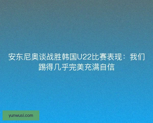 安东尼奥谈战胜韩国U22比赛表现：我们踢得几乎完美充满自信