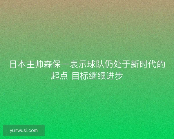 日本主帅森保一表示球队仍处于新时代的起点 目标继续进步